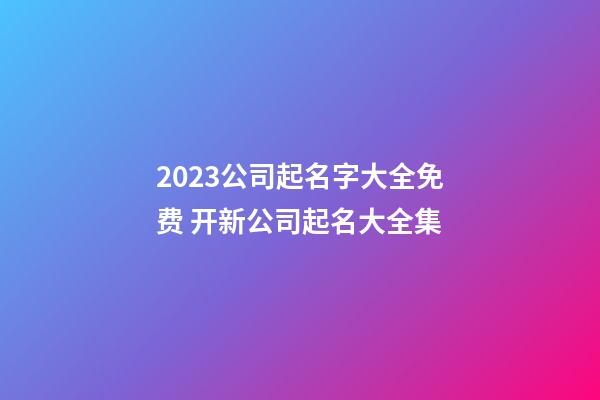 2023公司起名字大全免费 开新公司起名大全集-第1张-公司起名-玄机派